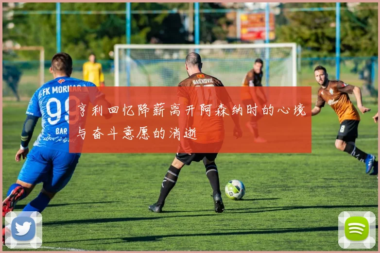 亨利回忆降薪离开阿森纳时的心境与奋斗意愿的消逝