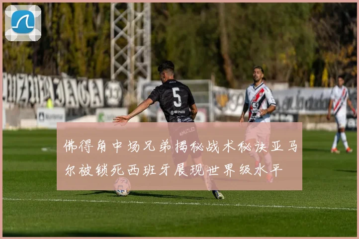 佛得角中场兄弟揭秘战术秘诀亚马尔被锁死西班牙展现世界级水平