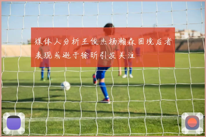 媒体人分析王俊杰杨瀚森困境后者表现或逊于徐昕引发关注