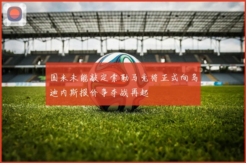 国米未能敲定索勒马竞将正式向乌迪内斯报价争夺战再起