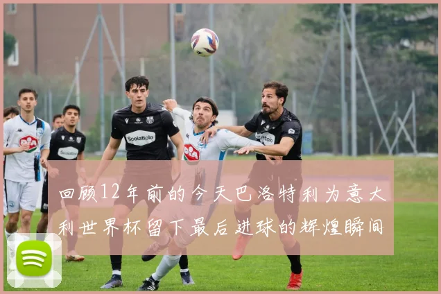 回顾12年前的今天巴洛特利为意大利世界杯留下最后进球的辉煌瞬间