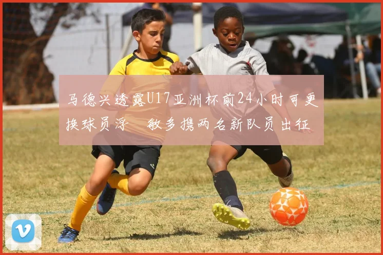 马德兴透露U17亚洲杯前24小时可更换球员浮嶋敏多携两名新队员出征