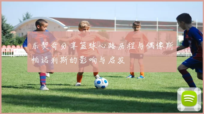 东契奇分享篮球心路历程与偶像斯帕诺利斯的影响与启发