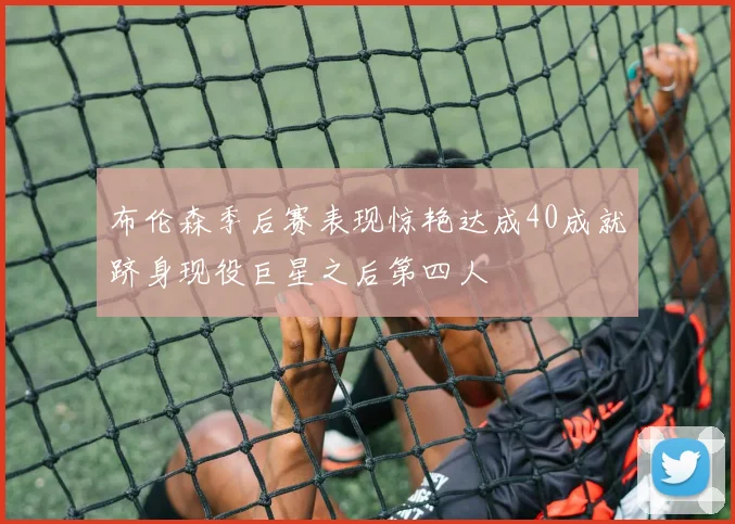 布伦森季后赛表现惊艳达成40成就跻身现役巨星之后第四人