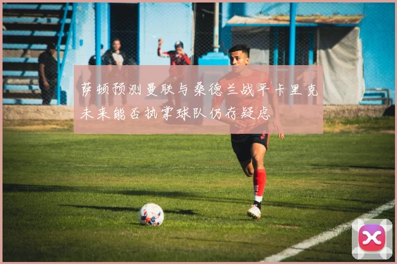 萨顿预测曼联与桑德兰战平卡里克未来能否执掌球队仍存疑虑