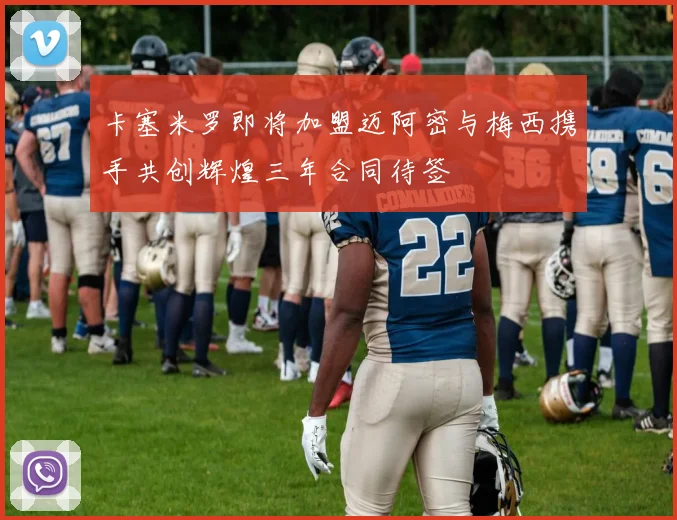 卡塞米罗即将加盟迈阿密与梅西携手共创辉煌三年合同待签