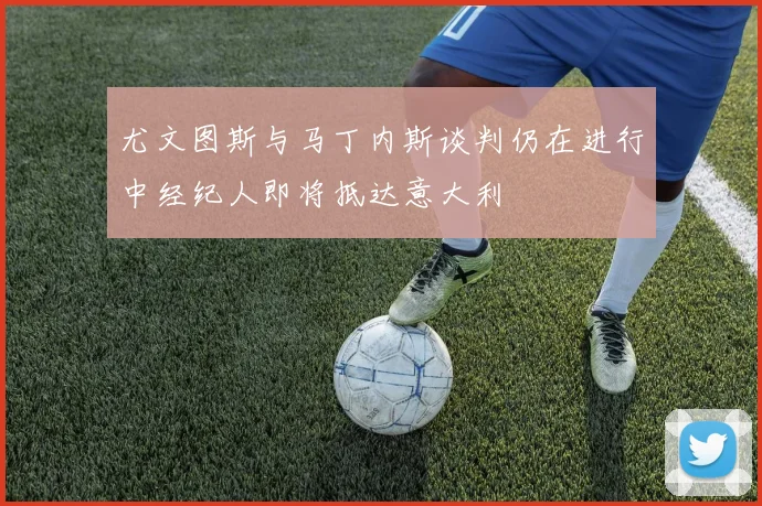 尤文图斯与马丁内斯谈判仍在进行中经纪人即将抵达意大利
