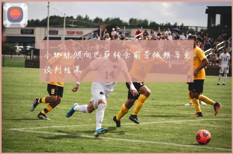 小蜘蛛倾向巴萨转会前景依赖马竞谈判结果