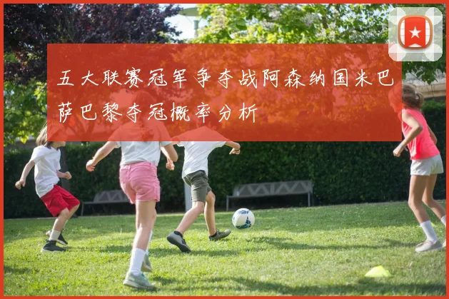 五大联赛冠军争夺战阿森纳国米巴萨巴黎夺冠概率分析