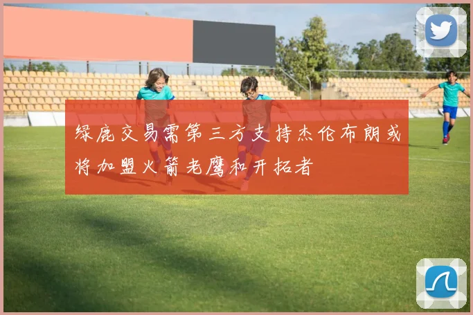 绿鹿交易需第三方支持杰伦布朗或将加盟火箭老鹰和开拓者
