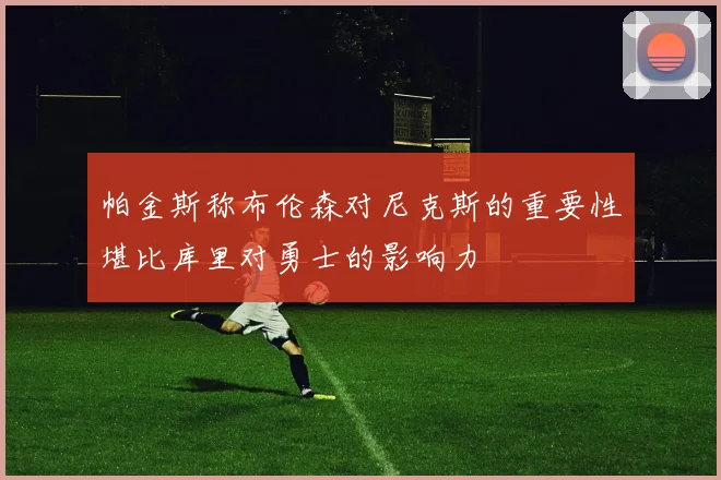 帕金斯称布伦森对尼克斯的重要性堪比库里对勇士的影响力