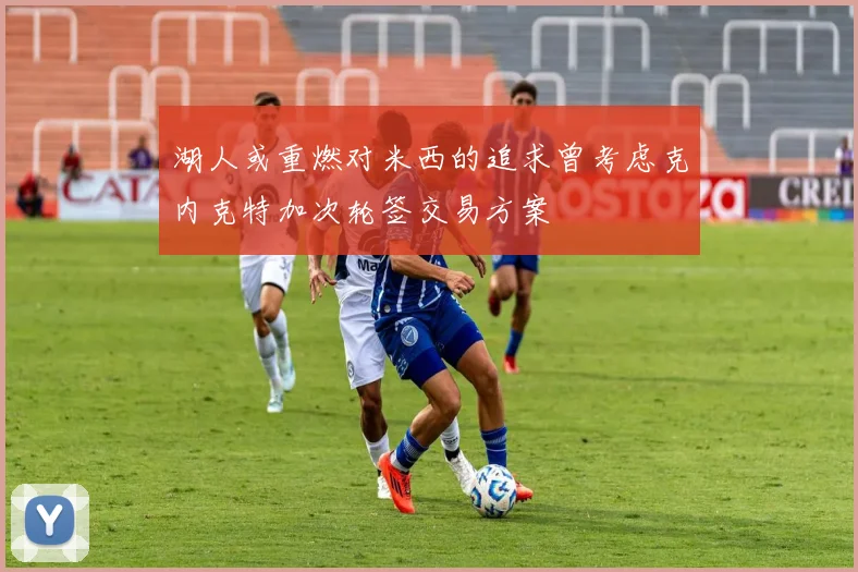 湖人或重燃对米西的追求曾考虑克内克特加次轮签交易方案