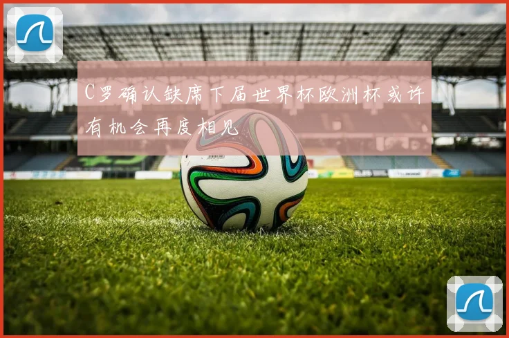 C罗确认缺席下届世界杯欧洲杯或许有机会再度相见