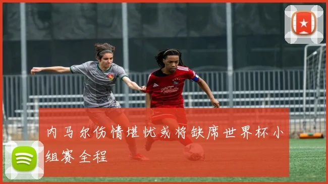 内马尔伤情堪忧或将缺席世界杯小组赛全程