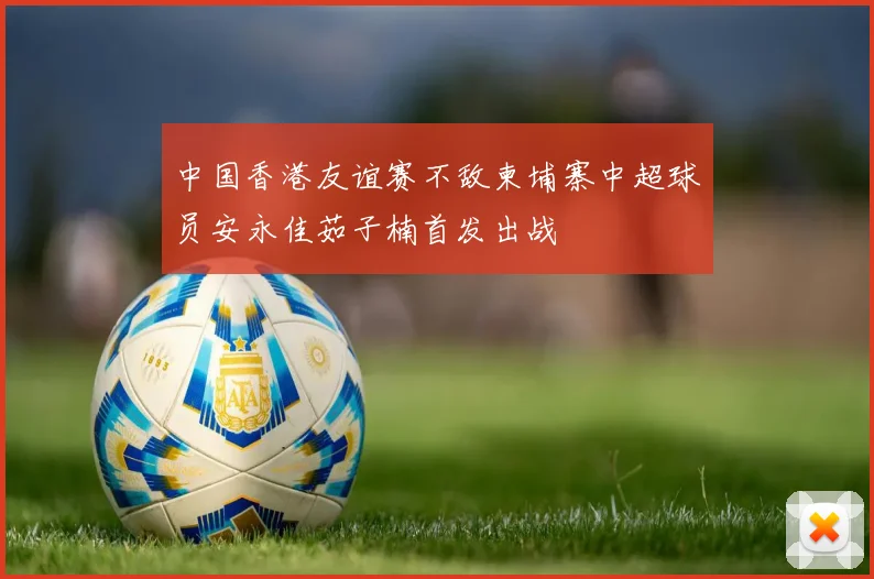 中国香港友谊赛不敌柬埔寨中超球员安永佳茹子楠首发出战