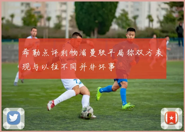 希勒点评利物浦曼联平局称双方表现与以往不同并非坏事