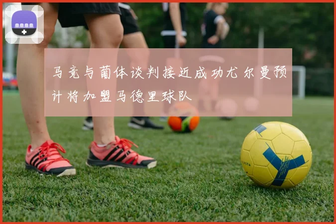 马竞与葡体谈判接近成功尤尔曼预计将加盟马德里球队