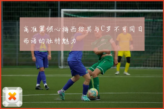 高准翼倾心梅西称其与C罗不可同日而语的独特魅力