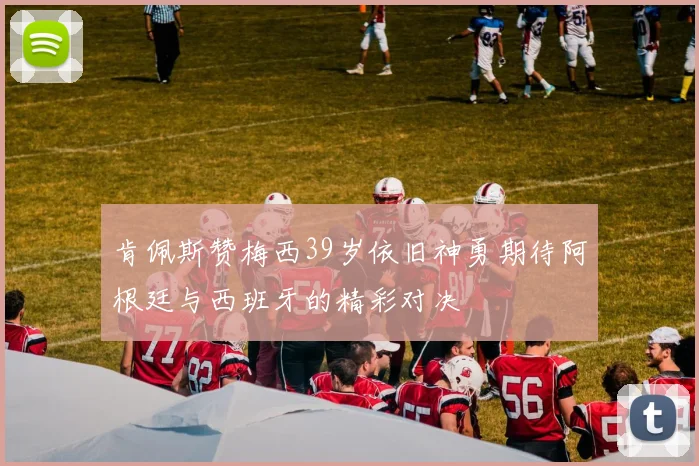 肯佩斯赞梅西39岁依旧神勇期待阿根廷与西班牙的精彩对决
