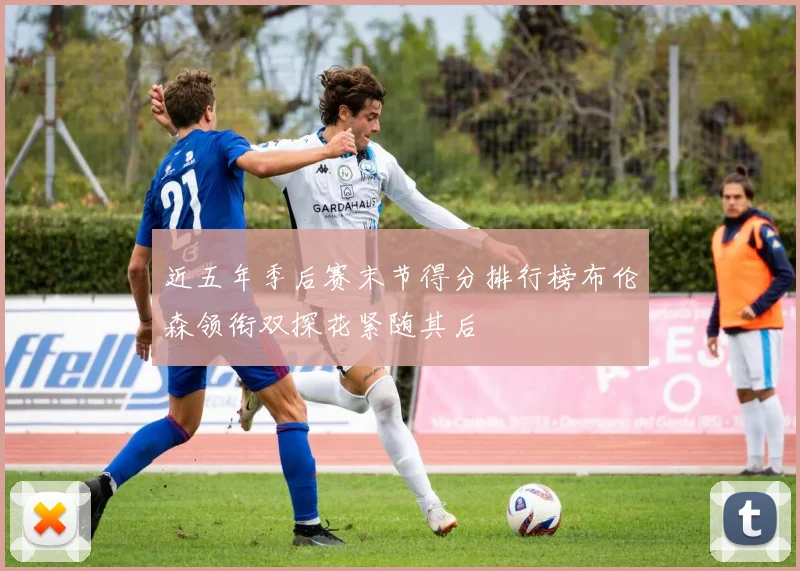 近五年季后赛末节得分排行榜布伦森领衔双探花紧随其后