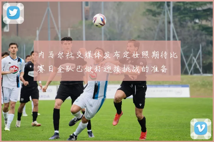 内马尔社交媒体发布定妆照期待比赛日全队已做好迎接挑战的准备
